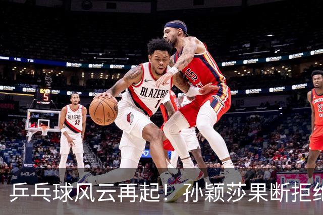 乒乓球风云再起！孙颖莎果断拒绝，国乒整治风暴来袭